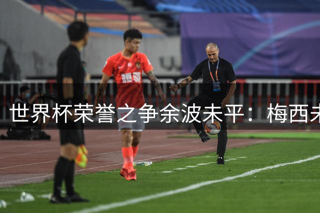 世界杯荣誉之争余波未平：梅西未来引热议，足坛或将迎来巨变