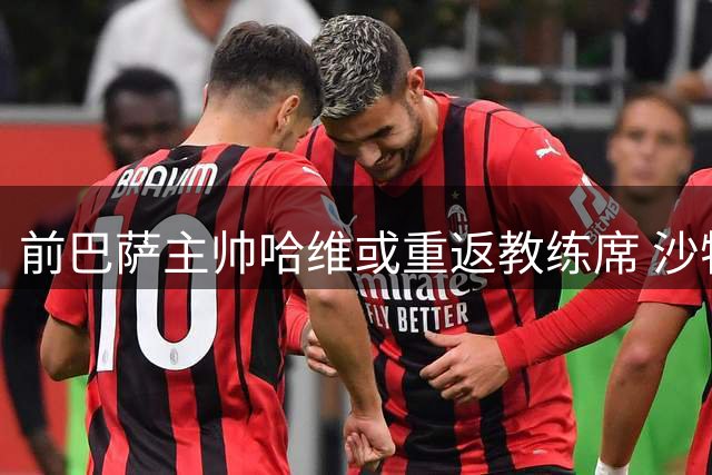前巴萨主帅哈维或重返教练席 沙特豪门抛出橄榄枝