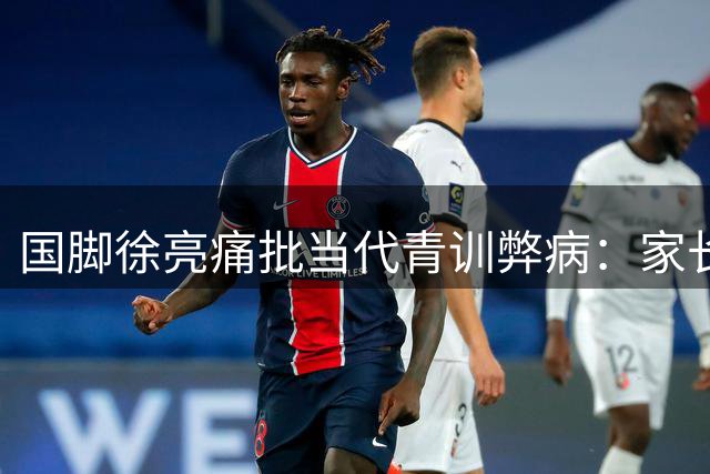 国脚徐亮痛批当代青训弊病：家长溺爱让孩子失去足球血性