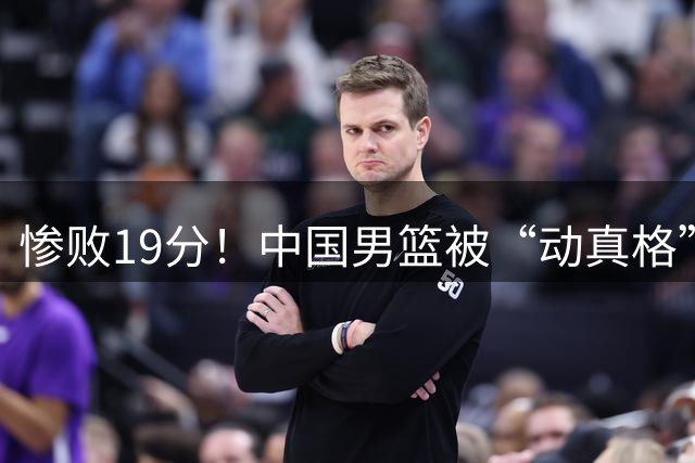 惨败19分！中国男篮被“动真格”了...