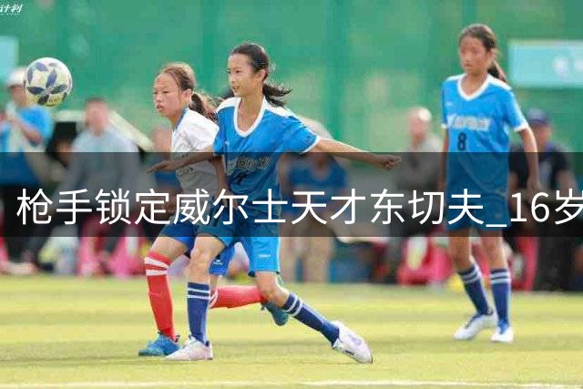 枪手锁定威尔士天才东切夫 16岁新星创纪录后转投酋长球场