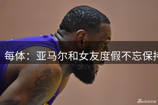 每体：亚马尔和女友度假不忘保持训练，女友吐槽“不像在度假”
