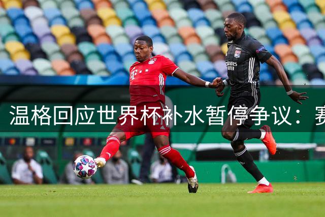 温格回应世界杯补水暂停争议：赛后将全面评估球迷反馈