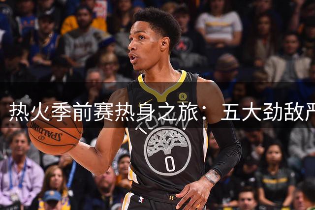 热火季前赛热身之旅：五大劲敌严阵以待