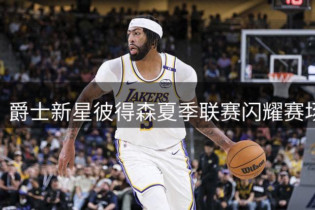 爵士新星彼得森夏季联赛闪耀赛场，场均得分破20获高度评价