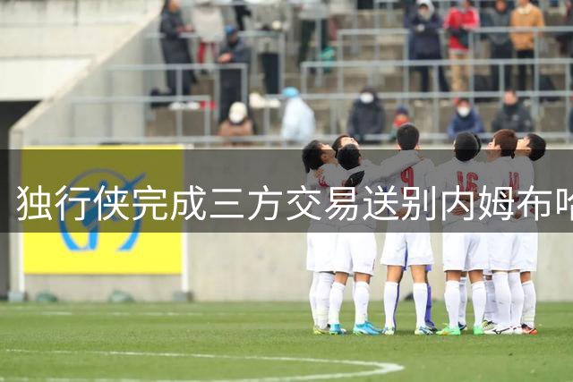 独行侠完成三方交易送别内姆布哈德 官方发文深情告别