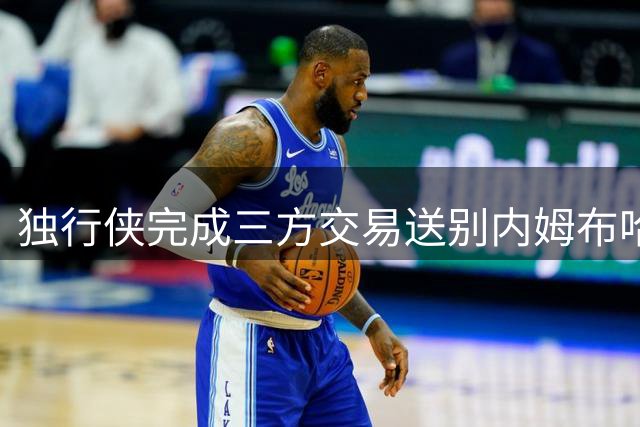 独行侠完成三方交易送别内姆布哈德 官方发文深情告别