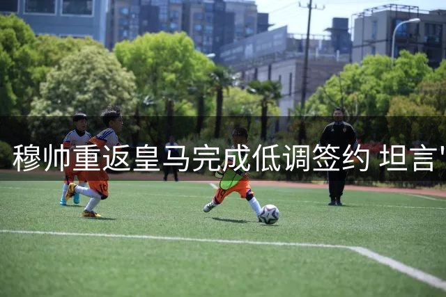 穆帅重返皇马完成低调签约 坦言"比首度执教更感动