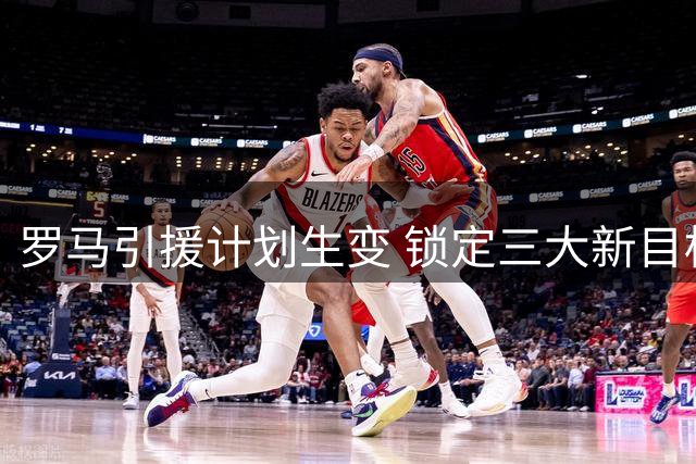 罗马引援计划生变 锁定三大新目标补强锋线