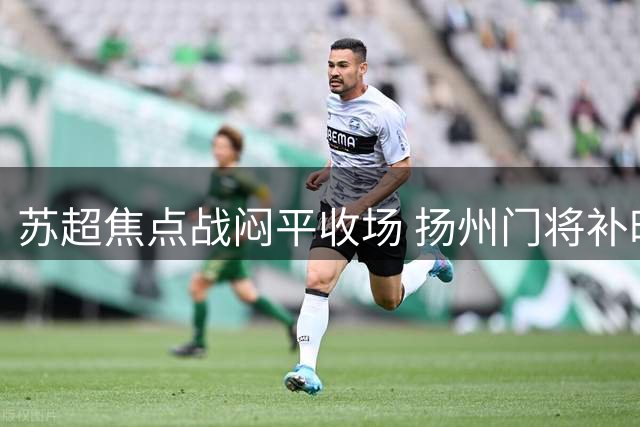 苏超焦点战闷平收场 扬州门将补时救主力保城门不失