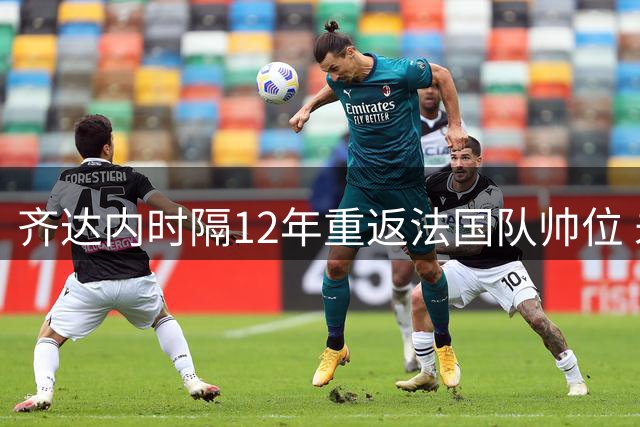 齐达内时隔12年重返法国队帅位 未来八年剑指三大赛事