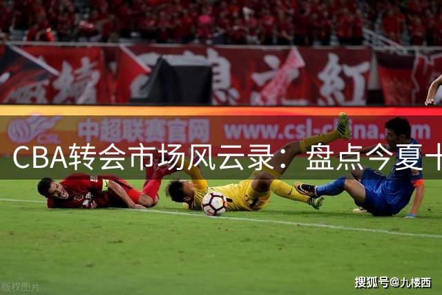 CBA转会市场风云录：盘点今夏十大重磅球员交易